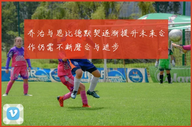 乔治与恩比德默契逐渐提升未来合作仍需不断磨合与进步