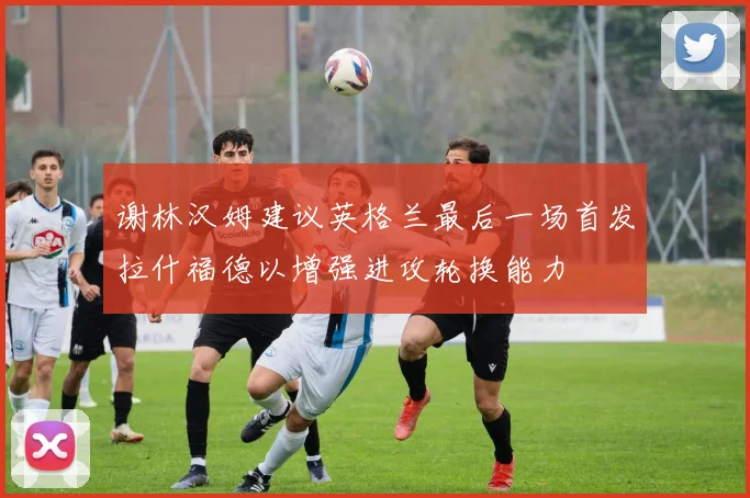 谢林汉姆建议英格兰最后一场首发拉什福德以增强进攻轮换能力