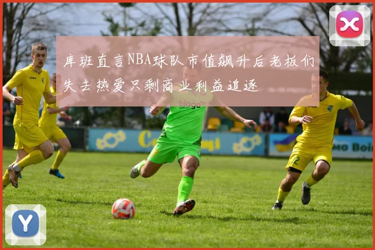 库班直言NBA球队市值飙升后老板们失去热爱只剩商业利益追逐
