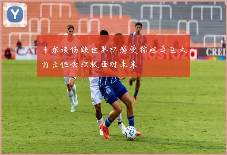 卡尔谈伤缺世界杯感受称这是巨大打击但会积极面对未来
