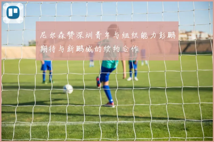 尼尔森赞深圳青年与组织能力彭鹏期待与新鹏城的续约合作