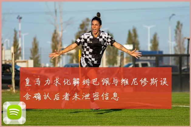 皇马力求化解姆巴佩与维尼修斯误会确认后者未泄密信息