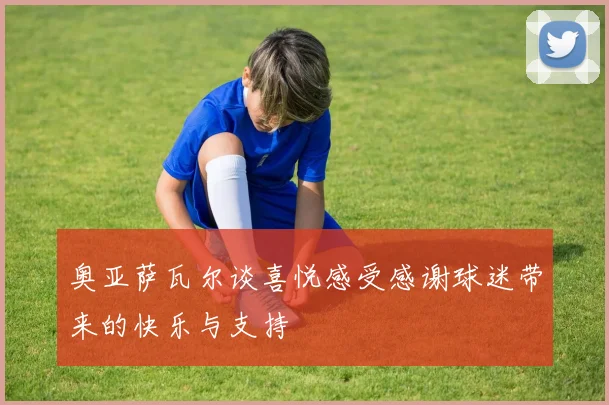 奥亚萨瓦尔谈喜悦感受感谢球迷带来的快乐与支持