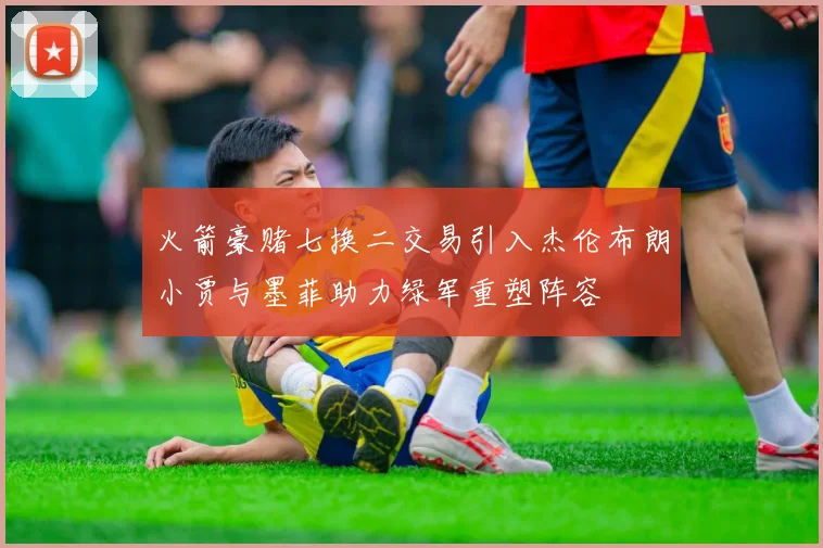 火箭豪赌七换二交易引入杰伦布朗小贾与墨菲助力绿军重塑阵容