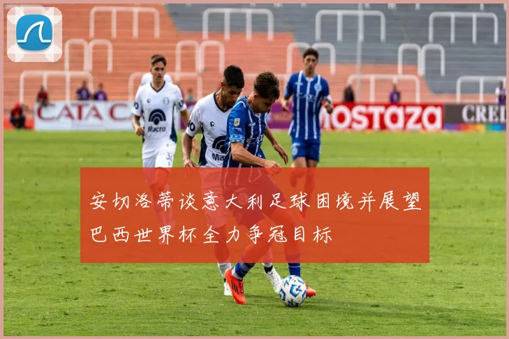 安切洛蒂谈意大利足球困境并展望巴西世界杯全力争冠目标