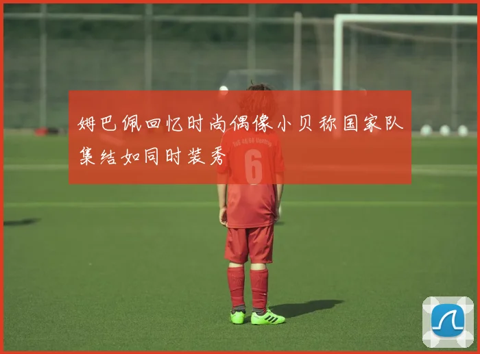 姆巴佩回忆时尚偶像小贝称国家队集结如同时装秀