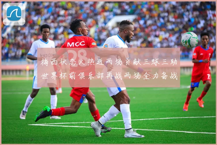 梅西状态火热近两场贡献三球三助世界杯前俱乐部再战两场全力备战大赛