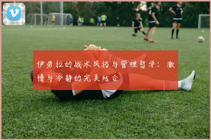 伊劳拉的战术风格与管理哲学：激情与冷静的完美结合