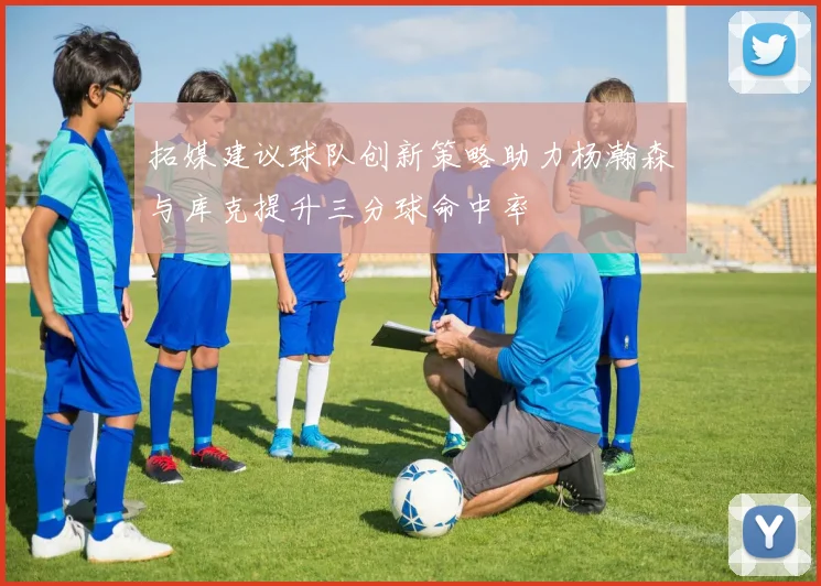 拓媒建议球队创新策略助力杨瀚森与库克提升三分球命中率