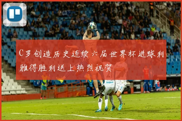 C罗创造历史连续六届世界杯进球利雅得胜利送上热烈祝贺